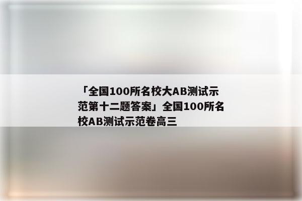 「全国100所名校大AB测试示范第十二题答案」全国100所名校AB测试示范卷高三
