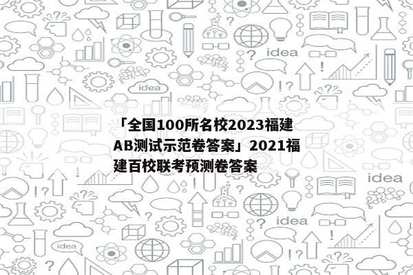 「全国100所名校2023福建AB测试示范卷答案」2021福建百校联考预测卷答案