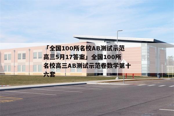 「全国100所名校AB测试示范高三5月17答案」全国100所名校高三AB测试示范卷数学第十六套
