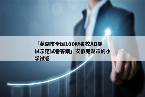 「芜湖市全国100所名校AB测试示范试卷答案」安徽芜湖市的小学试卷