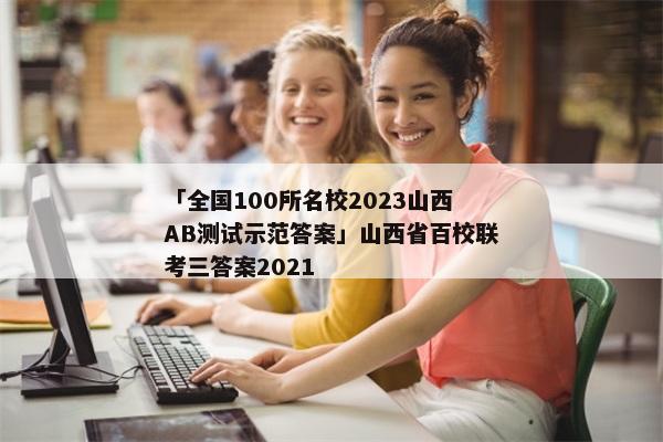 「全国100所名校2023山西AB测试示范答案」山西省百校联考三答案2021