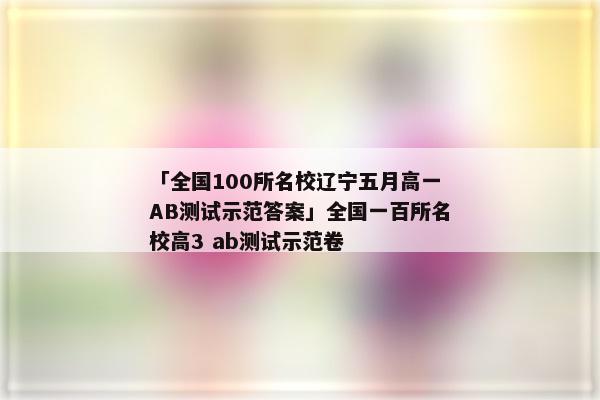 「全国100所名校辽宁五月高一AB测试示范答案」全国一百所名校高3 ab测试示范卷