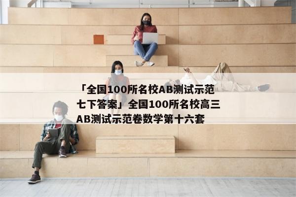 「全国100所名校AB测试示范七下答案」全国100所名校高三AB测试示范卷数学第十六套