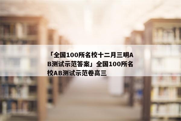 「全国100所名校十二月三明AB测试示范答案」全国100所名校AB测试示范卷高三