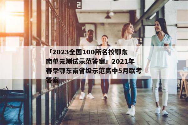 「2023全国100所名校鄂东南单元测试示范答案」2021年春季鄂东南省级示范高中5月联考答案