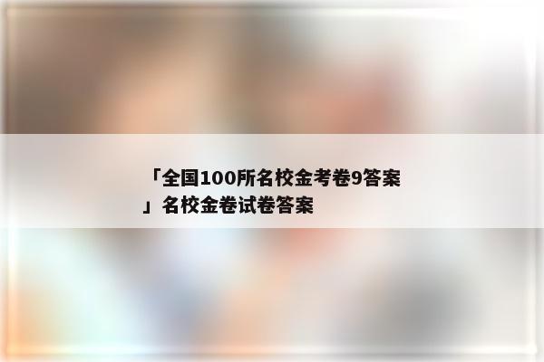 「全国100所名校金考卷9答案」名校金卷试卷答案